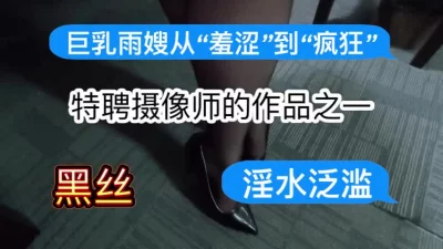 [原创] 特聘摄像师的作品之一：巨乳雨嫂从“羞涩”到“疯狂”～淫水泛滥